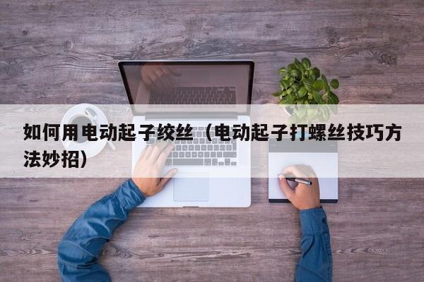 如何用电动起子绞丝（电动起子打螺丝技巧方法妙招）