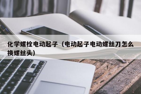 化学螺栓电动起子（电动起子电动螺丝刀怎么换螺丝头）